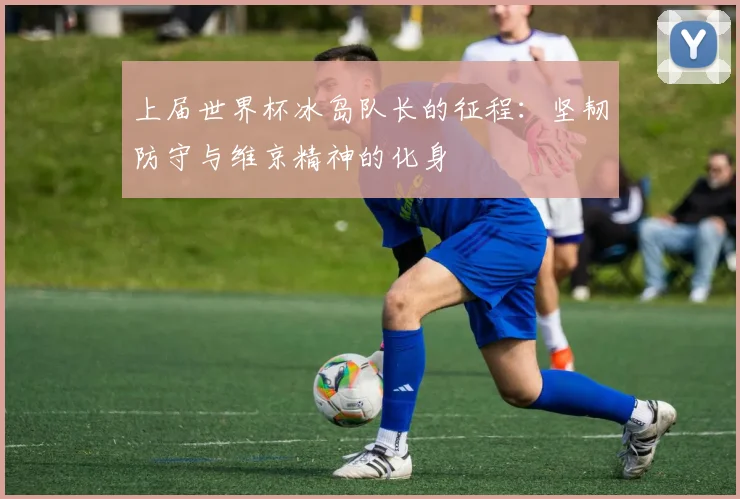 上届世界杯冰岛队长的征程：坚韧防守与维京精神的化身