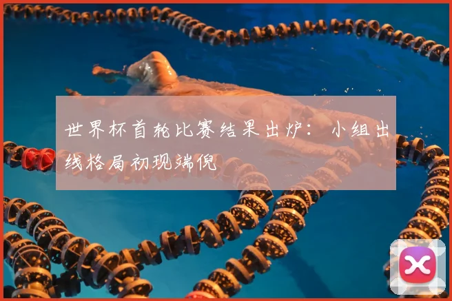 世界杯首轮比赛结果出炉:小组出线格局初现端倪