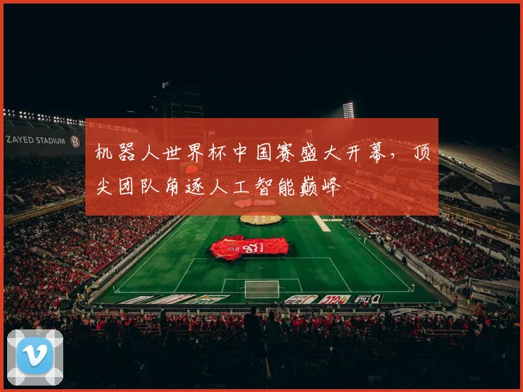 机器人世界杯中国赛盛大开幕，顶尖团队角逐人工智能巅峰