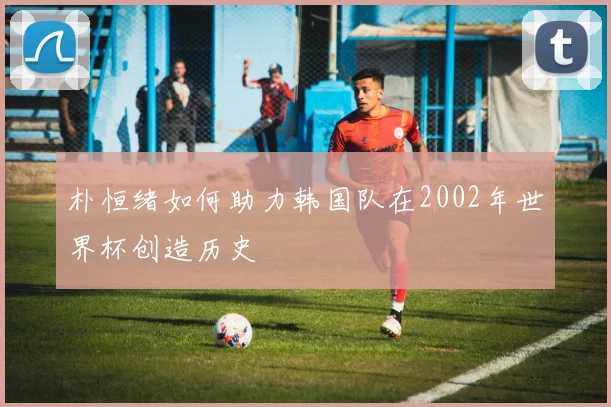 朴恒绪如何助力韩国队在2002年世界杯创造历史