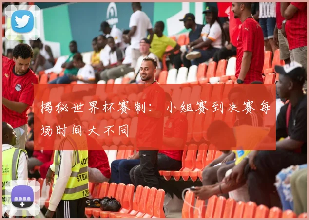 揭秘世界杯赛制：小组赛到决赛每场时间大不同