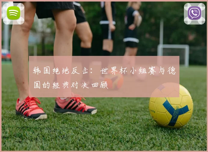 韩国绝地反击：世界杯小组赛与德国的经典对决回顾
