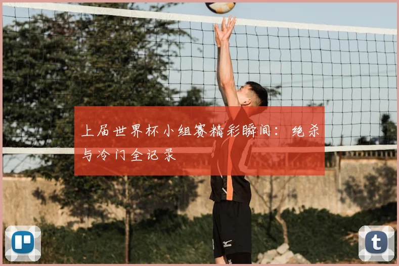 上届世界杯小组赛精彩瞬间:绝杀与冷门全记录