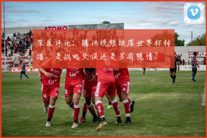 深度评论：腾讯视频缺席世界杯转播，是战略失误还是另有隐情？