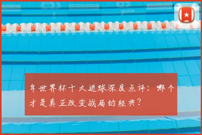年世界杯十大进球深度点评：哪个才是真正改变战局的经典？