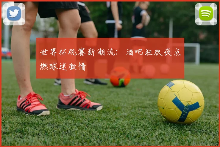 世界杯观赛新潮流：酒吧狂欢夜点燃球迷激情