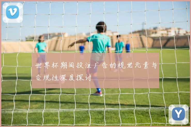 世界杯期间投注广告的视觉元素与合规性深度探讨