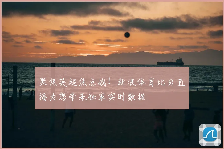 聚焦英超焦点战！新浪体育比分直播为您带来独家实时数据