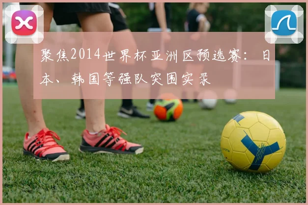 聚焦2014世界杯亚洲区预选赛：日本、韩国等强队突围实录