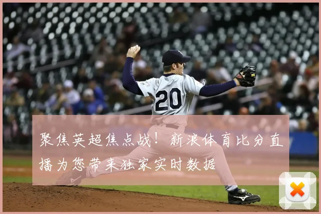 聚焦英超焦点战！新浪体育比分直播为您带来独家实时数据