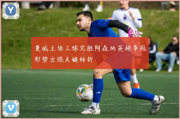 曼城主场三球完胜阿森纳英超争冠形势出现关键转折